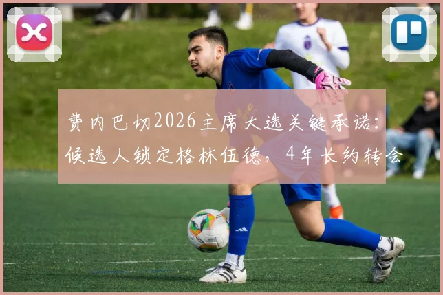 费内巴切2026主席大选关键承诺：候选人锁定格林伍德，4年长约转会最新动态与影响分析
