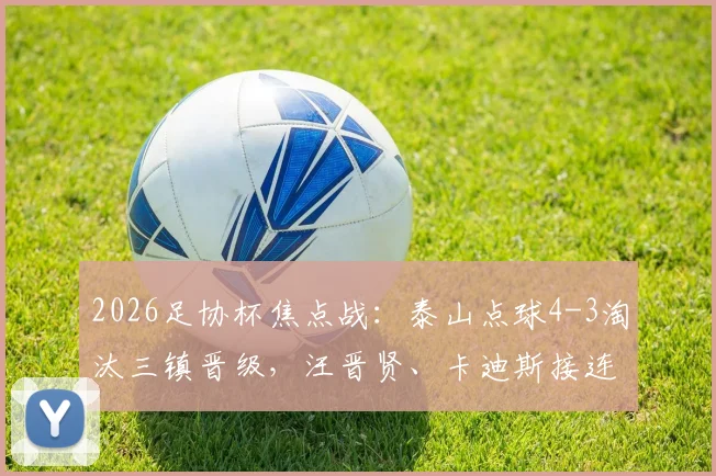 2026足协杯焦点战:泰山点球4-3淘汰三镇晋级,汪晋贤、卡迪斯接连失点成转折