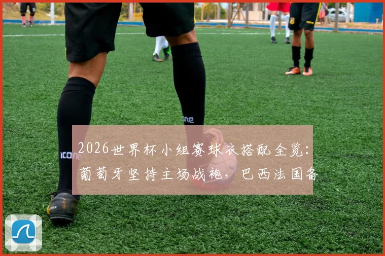 2026世界杯小组赛球衣搭配全览：葡萄牙坚持主场战袍，巴西法国备三套方案，附球衣冲突规则详解