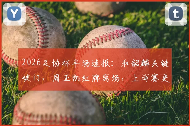 2026足协杯半场速报:和韶麟关键破门,周正凯红牌离场,上海赛更达1球领先延边龙鼎