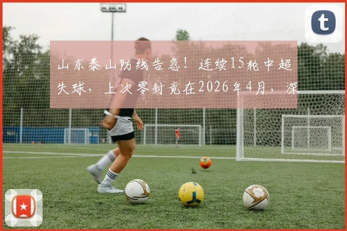 山东泰山防线告急！连续15轮中超失球，上次零封竟在2026年4月，深度剖析防守顽疾与解决路径