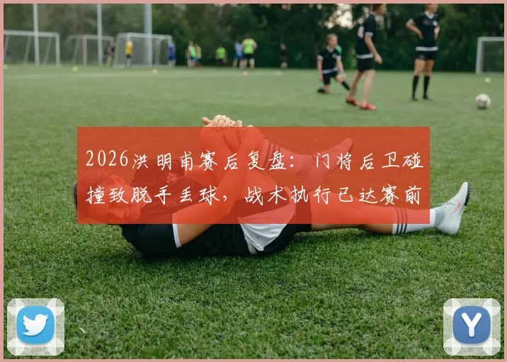 2026洪明甫赛后复盘：门将后卫碰撞致脱手丢球，战术执行已达赛前部署要求
