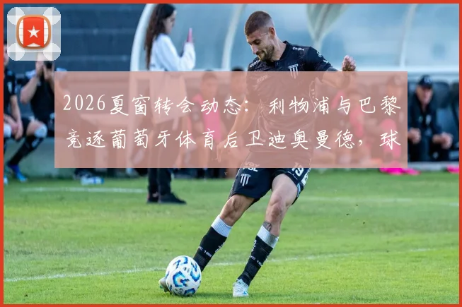 2026夏窗转会动态：利物浦与巴黎竞逐葡萄牙体育后卫迪奥曼德，球员身价及交易难点全解析