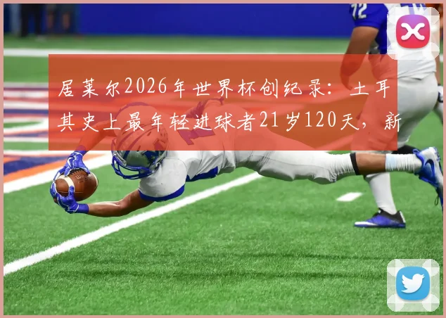 居莱尔2026年世界杯创纪录：土耳其史上最年轻进球者21岁120天，新生代崛起之路分析