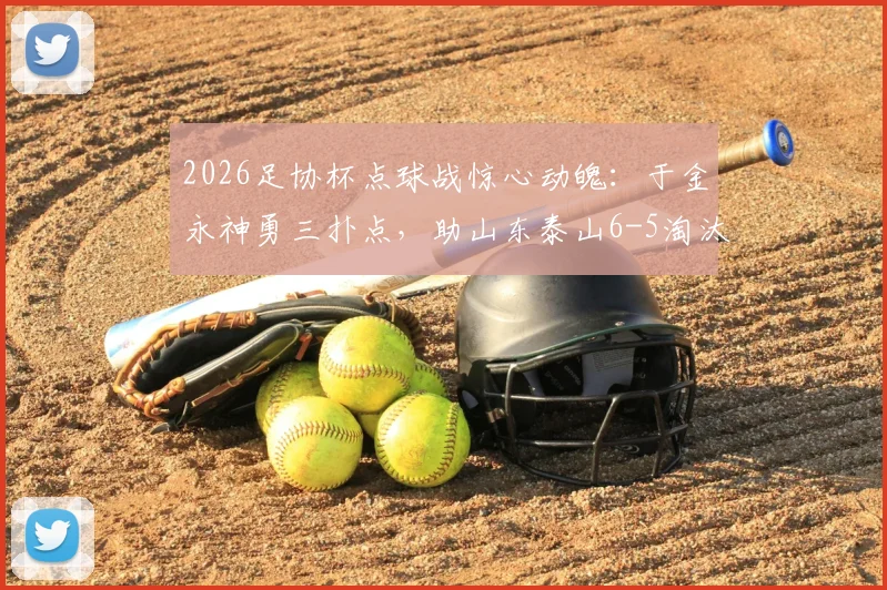 2026足协杯点球战惊心动魄：于金永神勇三扑点，助山东泰山6-5淘汰武汉三镇晋级