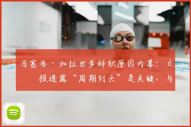 马塞洛·加拉尔多辞职原因内幕：邮报透露“周期到头”是关键，与梅西无关，2026去向引关注