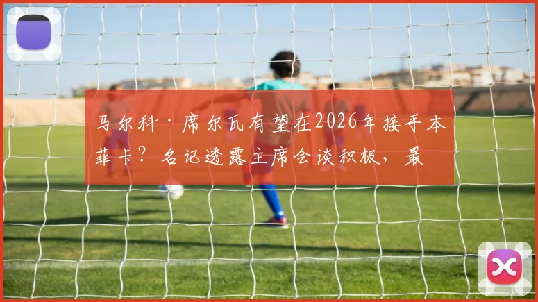 马尔科·席尔瓦有望在2026年接手本菲卡?名记透露主席会谈积极,最新执教进展分析