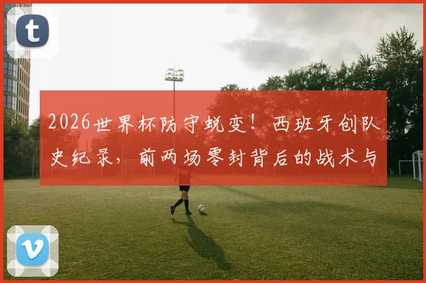 2026世界杯防守蜕变！西班牙创队史纪录，前两场零封背后的战术与球员解析