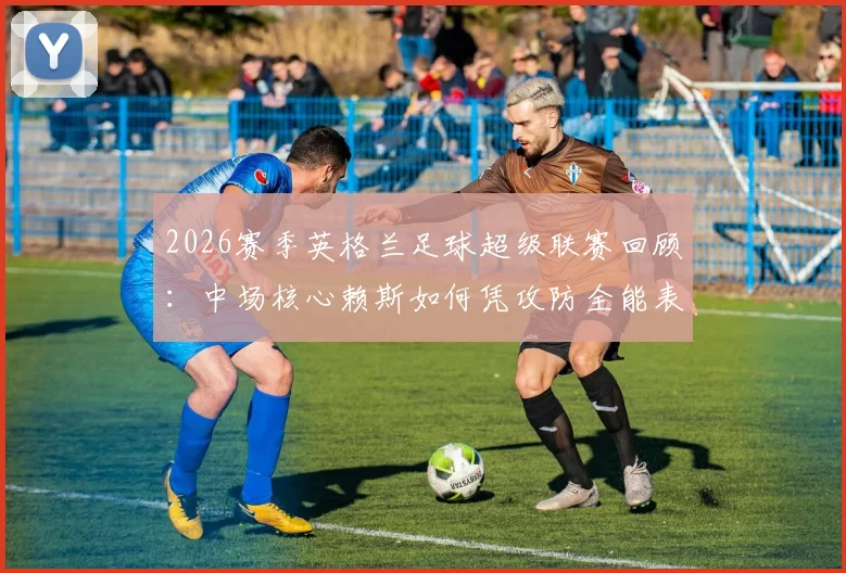 2026赛季英格兰足球超级联赛回顾：中场核心赖斯如何凭攻防全能表现，荣膺单场最佳球员评选