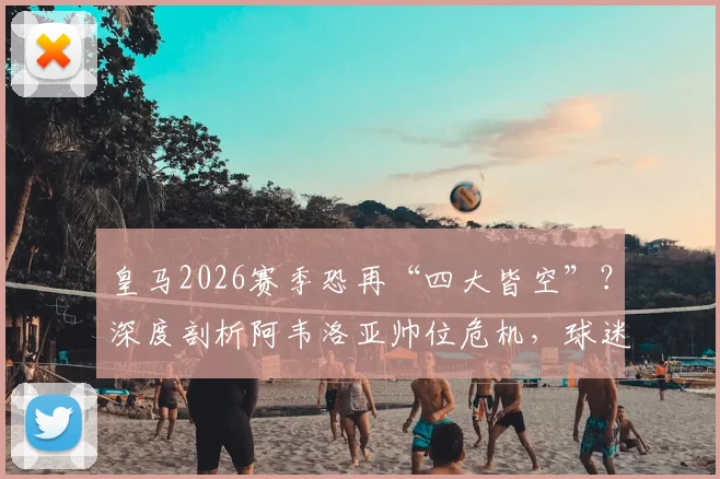 皇马2026赛季恐再“四大皆空”？深度剖析阿韦洛亚帅位危机，球迷热议下课与继任者