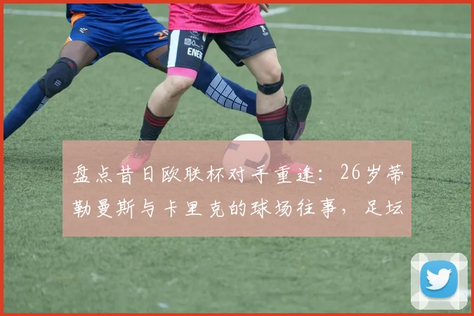 盘点昔日欧联杯对手重逢：26岁蒂勒曼斯与卡里克的球场往事，足坛圈内人谈奇妙的缘分