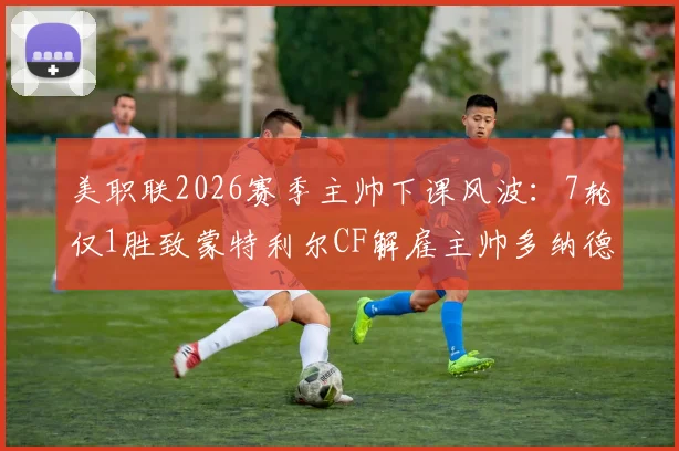 美职联2026赛季主帅下课风波:7轮仅1胜致蒙特利尔CF解雇主帅多纳德,新帅人选分析与球队前景展望