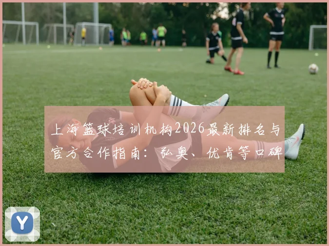 上海篮球培训机构2026最新排名与官方合作指南：弘奥、优肯等口碑机构深度测评，附费用参考