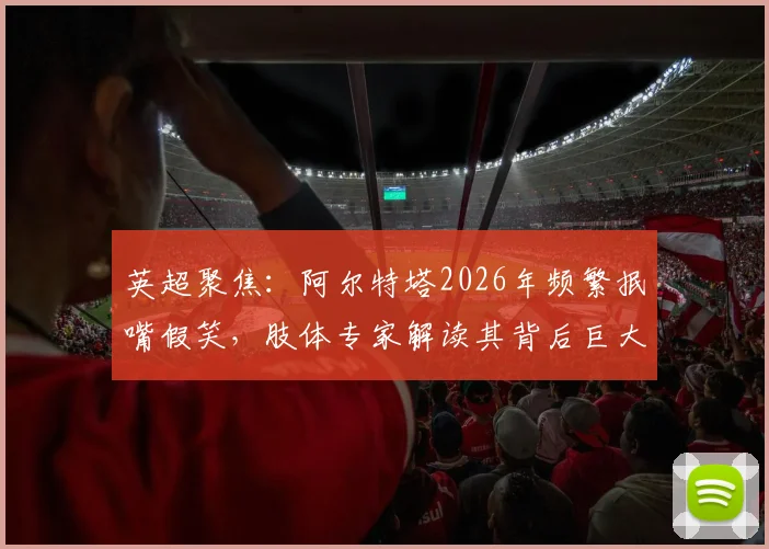 英超聚焦：阿尔特塔2026年频繁抿嘴假笑，肢体专家解读其背后巨大压力与球队现状