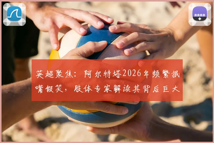 英超聚焦：阿尔特塔2026年频繁抿嘴假笑，肢体专家解读其背后巨大压力与球队现状