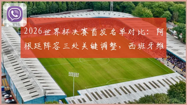 2026世界杯决赛首发名单对比：阿根廷阵容三处关键调整，西班牙维持最强阵迎战