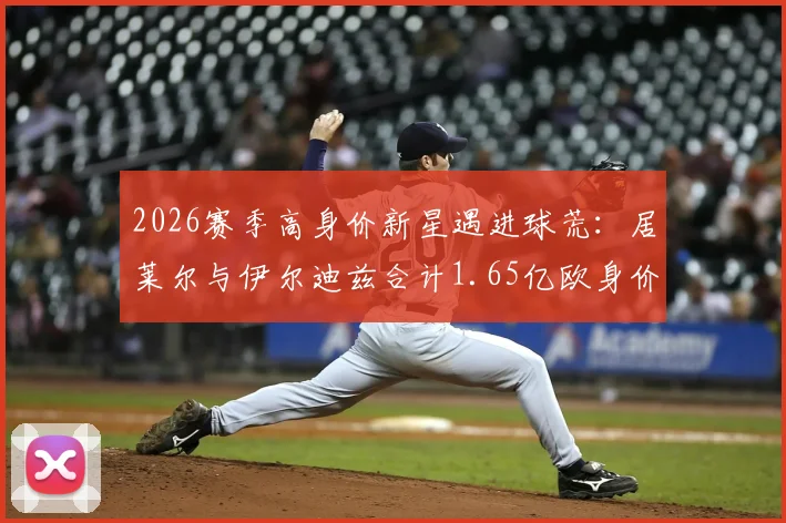 2026赛季高身价新星遇进球荒：居莱尔与伊尔迪兹合计1.65亿欧身价，两轮23次射门零进球引热议