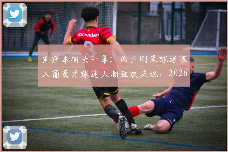 里斯本街头一幕:民主刚果球迷混入葡萄牙球迷人潮狂欢庆祝,2026年足球氛围有多嗨?