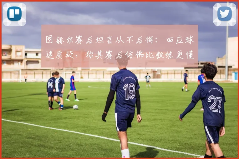 图赫尔赛后坦言从不后悔：回应球迷质疑，称其赛后仿佛比教练更懂指挥比赛