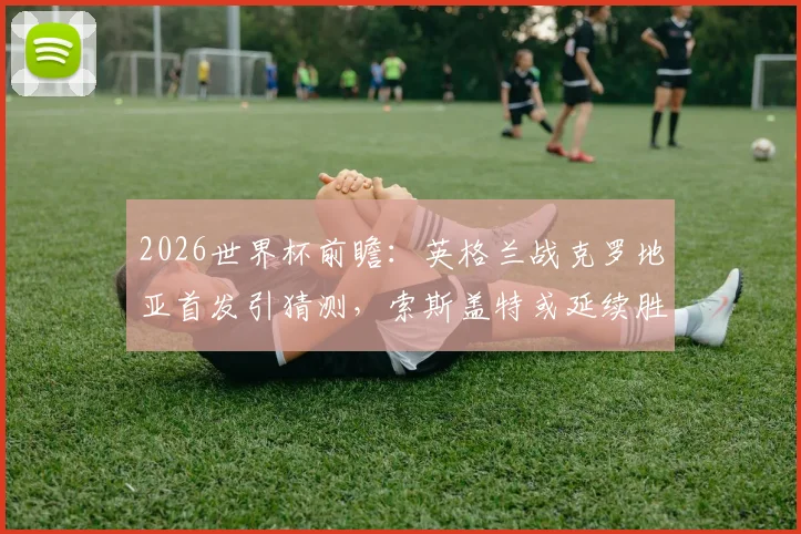 2026世界杯前瞻：英格兰战克罗地亚首发引猜测，索斯盖特或延续胜阵，附阵容深度与战术解析