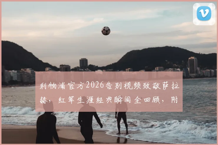 利物浦官方2026告别视频致敬萨拉赫，红军生涯经典瞬间全回顾，附高清视频观看指南