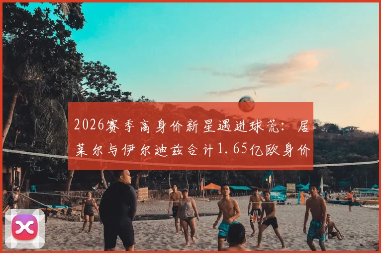 2026赛季高身价新星遇进球荒：居莱尔与伊尔迪兹合计1.65亿欧身价，两轮23次射门零进球引热议