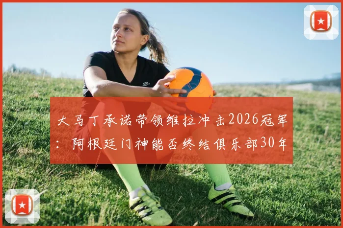 大马丁承诺带领维拉冲击2026冠军：阿根廷门神能否终结俱乐部30年无冠历史？
