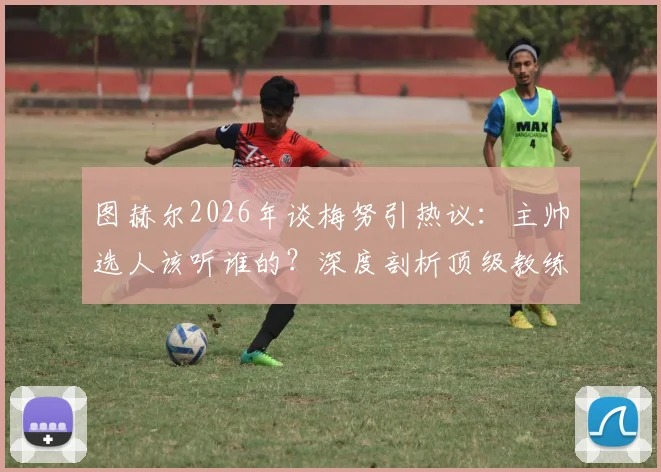 图赫尔2026年谈梅努引热议：主帅选人该听谁的？深度剖析顶级教练的阵容抉择逻辑