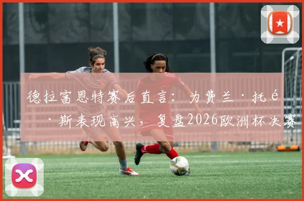 德拉富恩特赛后直言：为费兰·托雷斯表现高兴，复盘2026欧洲杯决赛坦言球队明显占优
