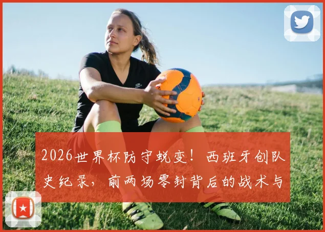 2026世界杯防守蜕变！西班牙创队史纪录，前两场零封背后的战术与球员解析