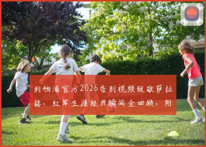 利物浦官方2026告别视频致敬萨拉赫，红军生涯经典瞬间全回顾，附高清视频观看指南