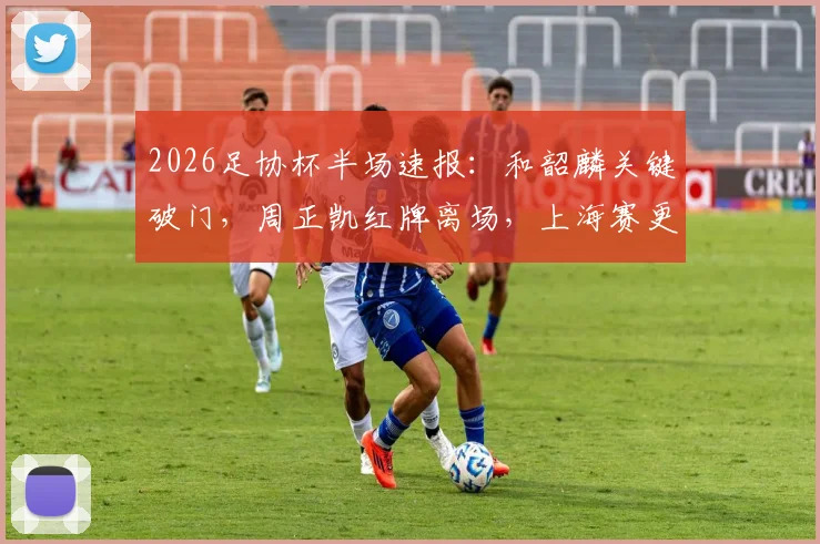 2026足协杯半场速报：和韶麟关键破门，周正凯红牌离场，上海赛更达1球领先延边龙鼎