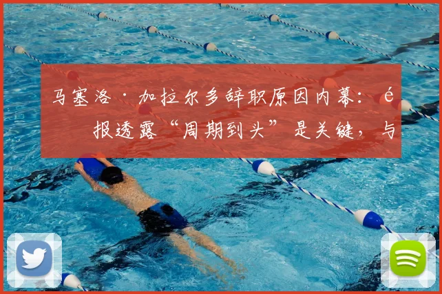 马塞洛·加拉尔多辞职原因内幕：邮报透露“周期到头”是关键，与梅西无关，2026去向引关注