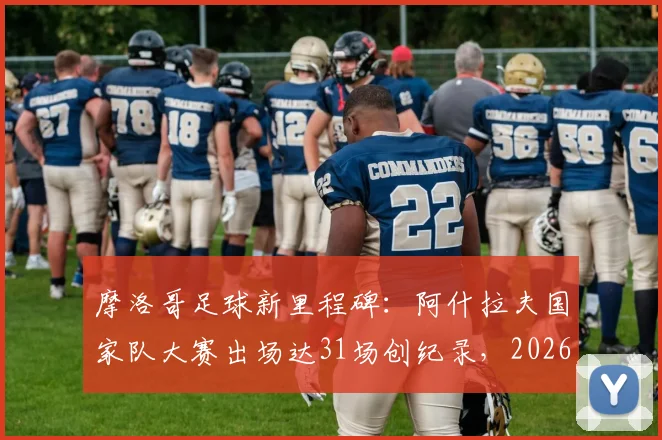 摩洛哥足球新里程碑:阿什拉夫国家队大赛出场达31场创纪录,2026世界杯能否再破纪录?附现役国脚出场排名分析