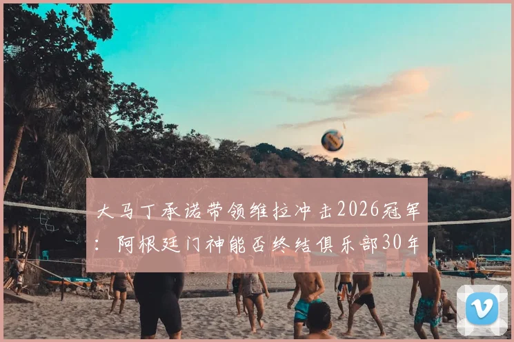 大马丁承诺带领维拉冲击2026冠军:阿根廷门神能否终结俱乐部30年无冠历史?