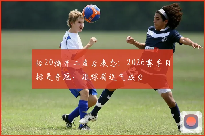 恰20梅开二度后表态：2026赛季目标是夺冠，进球有运气成分
