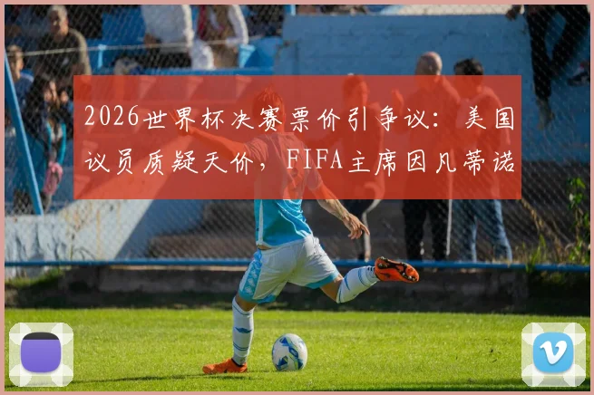 2026世界杯决赛票价引争议：美国议员质疑天价，FIFA主席因凡蒂诺如何辩护？购票指南前瞻