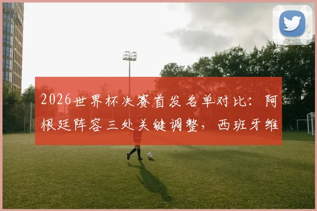 2026世界杯决赛首发名单对比：阿根廷阵容三处关键调整，西班牙维持最强阵迎战
