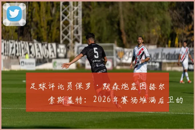足球评论员保罗·默森炮轰图赫尔与索斯盖特：2026年赛场堆满后卫的保守战术正在扼杀比赛