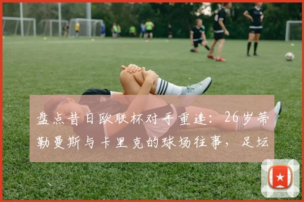 盘点昔日欧联杯对手重逢：26岁蒂勒曼斯与卡里克的球场往事，足坛圈内人谈奇妙的缘分
