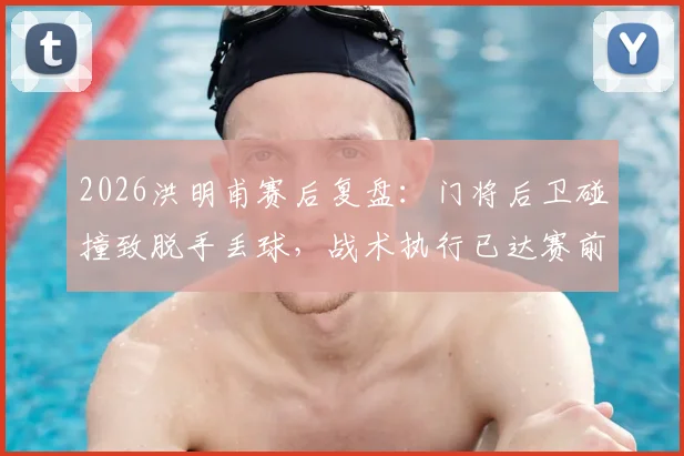 2026洪明甫赛后复盘：门将后卫碰撞致脱手丢球，战术执行已达赛前部署要求