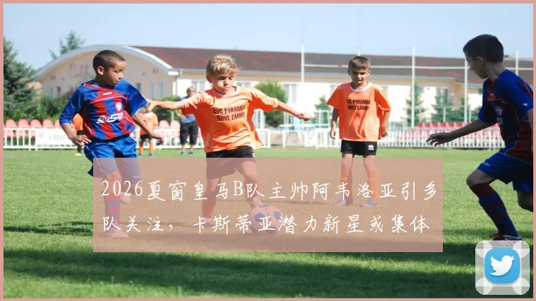 2026夏窗皇马B队主帅阿韦洛亚引多队关注，卡斯蒂亚潜力新星或集体追随转会