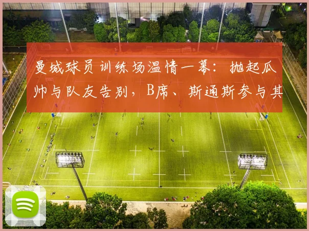 曼城球员训练场温情一幕：抛起瓜帅与队友告别，B席、斯通斯参与其中