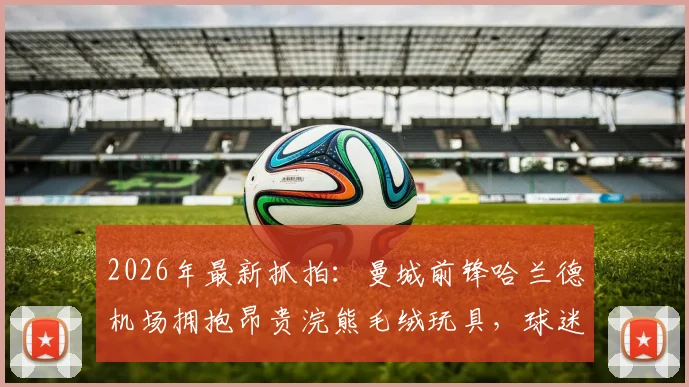 2026年最新抓拍:曼城前锋哈兰德机场拥抱昂贵浣熊毛绒玩具,球迷直呼可爱与奢侈!