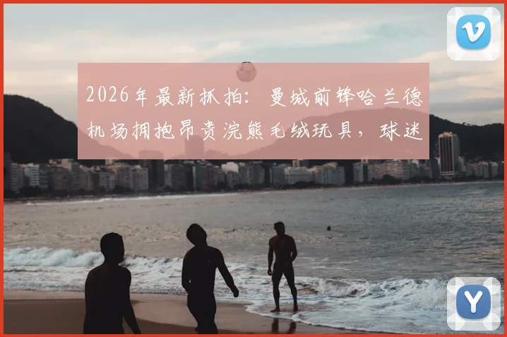 2026年最新抓拍：曼城前锋哈兰德机场拥抱昂贵浣熊毛绒玩具，球迷直呼可爱与奢侈！