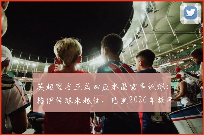 英超官方正式回应水晶宫争议球:格伊传球未越位,巴里2026年扳平进球有效