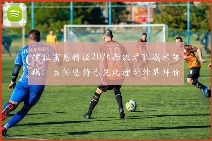 德拉富恩特谈2026西班牙队战术路线：为何坚持己见比迎合外界评价更重要？深度解析其战术核心理念