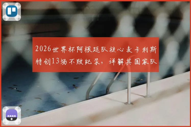 2026世界杯阿根廷队核心麦卡利斯特创13场不败纪录,详解其国家队生涯关键数据与历史排名