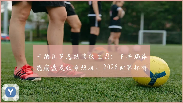 卡纳瓦罗总结溃败主因：下半场体能崩盘是致命短板，2026世界杯将是年轻球员宝贵历练