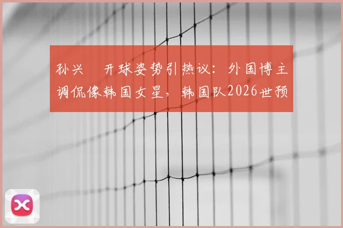 孙兴慜开球姿势引热议：外国博主调侃像韩国女星，韩国队2026世预赛输球细节回顾